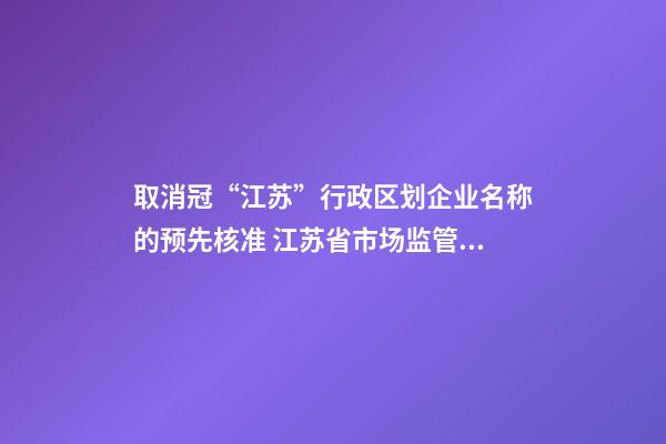 取消冠“江苏”行政区划企业名称的预先核准 江苏省市场监管局发布全面推行企业名称自主申报改革情况-第1张-公司起名-玄机派